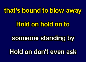 that's bound to blow away

Hold on hold on to
someone standing by

Hold on don't even ask