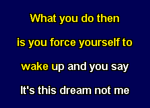 What you do then

is you force yourself to

wake up and you say

It's this dream not me