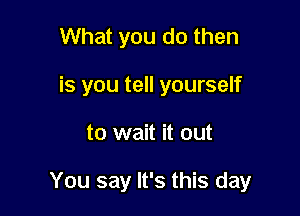 What you do then
is you tell yourself

to wait it out

You say It's this day