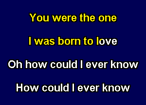 You were the one

I was born to love

Oh how could I ever know

How could I ever know