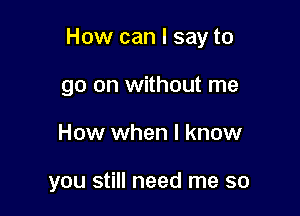 How can I say to
go on without me

How when I know

you still need me so