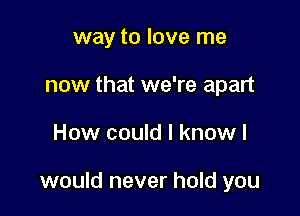 way to love me
now that we're apart

How could I know I

would never hold you