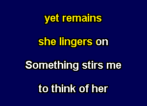yet remains

she lingers on

Something stirs me

to think of her