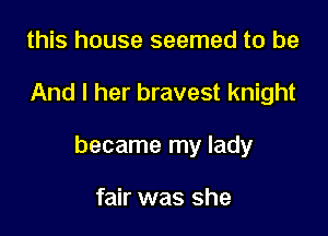 this house seemed to be

And I her bravest knight

became my lady

fair was she