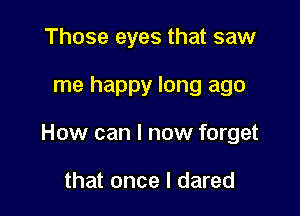 Those eyes that saw

me happy long ago

How can I now forget

that once I dared