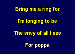 Bring me a ring for

I'm longing to be
The envy of all I see

Forpoppa