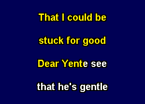 That I could be
stuck for good

Dear Yente see

that he's gentle