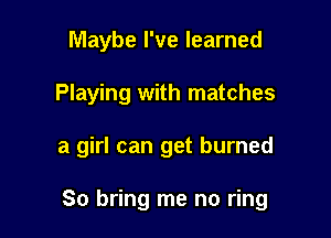Maybe I've learned

Playing with matches

a girl can get burned

So bring me no ring