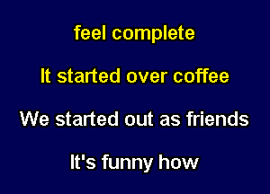 feel complete
It started over coffee

We started out as friends

It's funny how