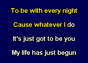 To be with every night
Cause whatever I do

It's just got to be you

My life has just begun