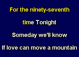 For the ninety-seventh

time Tonight
Someday we'll know

If love can move a mountain