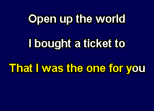 Open up the world

I bought a ticket to

That I was the one for you