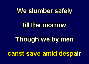 We slumber safely

till the marrow

Though we by men

canst save amid despair