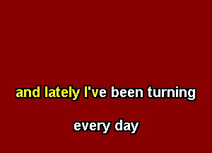 and lately I've been turning

every day