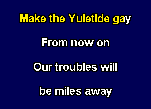 Make the Yuletide gay
From now on

Our troubles will

be miles away