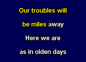 Our troubles will

be miles away

Here we are

as in olden days