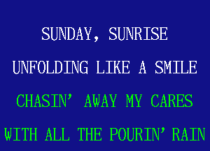 SUNDAY, SUNRISE
UNFOLDING LIKE A SMILE
CHASIIW AWAY MY CARES

WITH ALL THE POURIIW RAIN