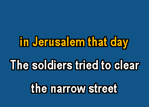 in Jerusalem that day

The soldiers tried to clear

the narrow street