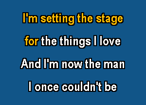 I'm setting the stage

for the things I love
And I'm now the man

I once couldn't be