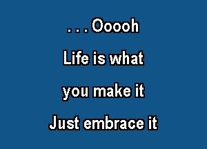 . . . Ooooh

Life is what

you make it

Just embrace it