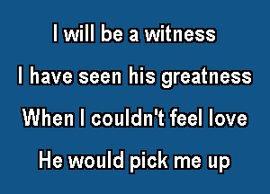 I will be a witness
I have seen his greatness

When I couldn't feel love

He would pick me up