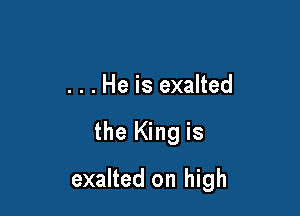 . . . He is exalted

the King is

exalted on high