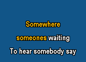 Somewhere

someones waiting

To hear somebody say