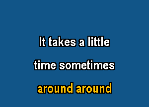It takes a little

time sometimes

around around