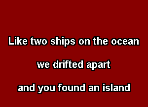 Like two ships on the ocean

we drifted apart

and you found an island