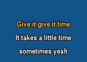 Give it give it time

It takes a little time

sometimes yeah