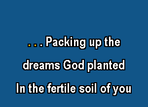 ...Packing up the
dreams God planted

In the fertile soil of you