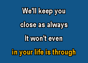 We'll keep you

close as always

It won't even

in your life is through