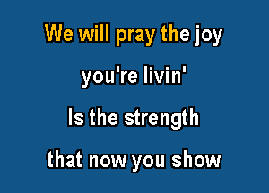 We will pray thejoy

you're livin'

Is the strength

that now you show