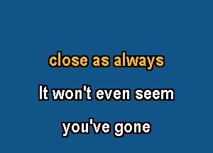 close as always

It won't even seem

you've gone