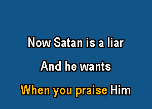 Now Satan is a liar

And he wants

When you praise Him