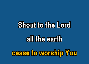 Shout to the Lord
all the earth

cease to worship You