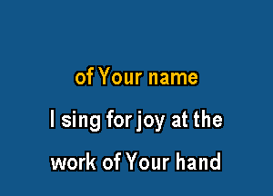 of Your name

I sing forjoy at the

work of Your hand