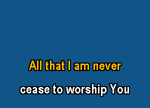 All that I am never

cease to worship You