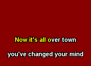 Now it's all over town

you've changed your mind