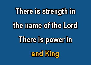 There is strength in

the name ofthe Lord
There is power in

and King