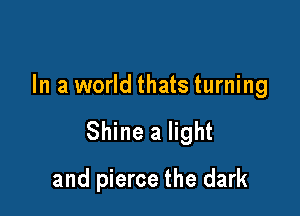 In a world thats turning

Shine a light

and pierce the dark