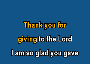 Thank you for
giving to the Lord

I am so glad you gave