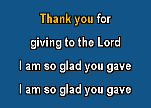 Thank you for
giving to the Lord

I am so glad you gave

I am so glad you gave