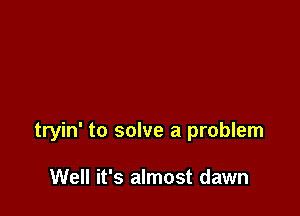 tryin' to solve a problem

Well it's almost dawn