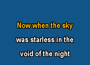 Now when the sky

was starless in the

void ofthe night