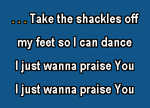 ...Take the shackles off
my feet so I can dance

ljust wanna praise You

ljust wanna praise You