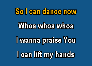 So I can dance now
Whoa whoa whoa

lwanna praise You

I can lift my hands