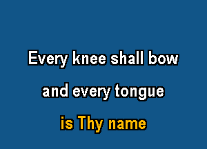 Every knee shall bow

and every tongue

is Thy name