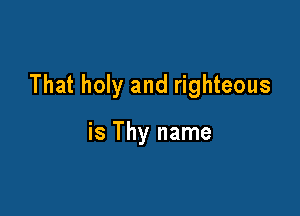 That holy and righteous

is Thy name