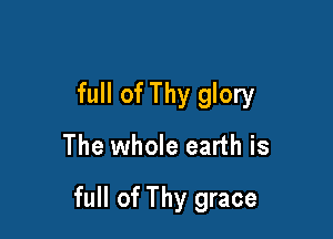 full of Thy glory

The whole earth is

full of Thy grace